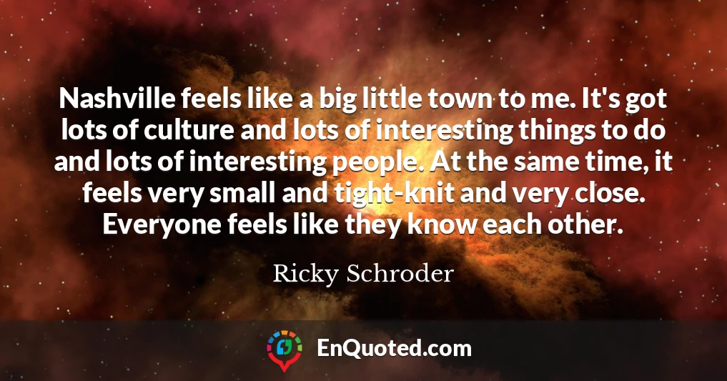 Nashville feels like a big little town to me. It's got lots of culture and lots of interesting things to do and lots of interesting people. At the same time, it feels very small and tight-knit and very close. Everyone feels like they know each other.