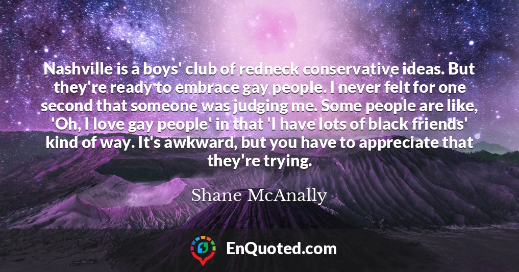 Nashville is a boys' club of redneck conservative ideas. But they're ready to embrace gay people. I never felt for one second that someone was judging me. Some people are like, 'Oh, I love gay people' in that 'I have lots of black friends' kind of way. It's awkward, but you have to appreciate that they're trying.