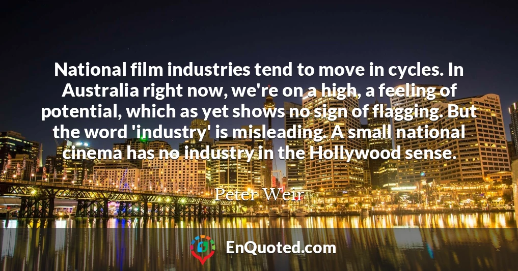 National film industries tend to move in cycles. In Australia right now, we're on a high, a feeling of potential, which as yet shows no sign of flagging. But the word 'industry' is misleading. A small national cinema has no industry in the Hollywood sense.