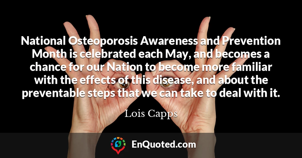 National Osteoporosis Awareness and Prevention Month is celebrated each May, and becomes a chance for our Nation to become more familiar with the effects of this disease, and about the preventable steps that we can take to deal with it.