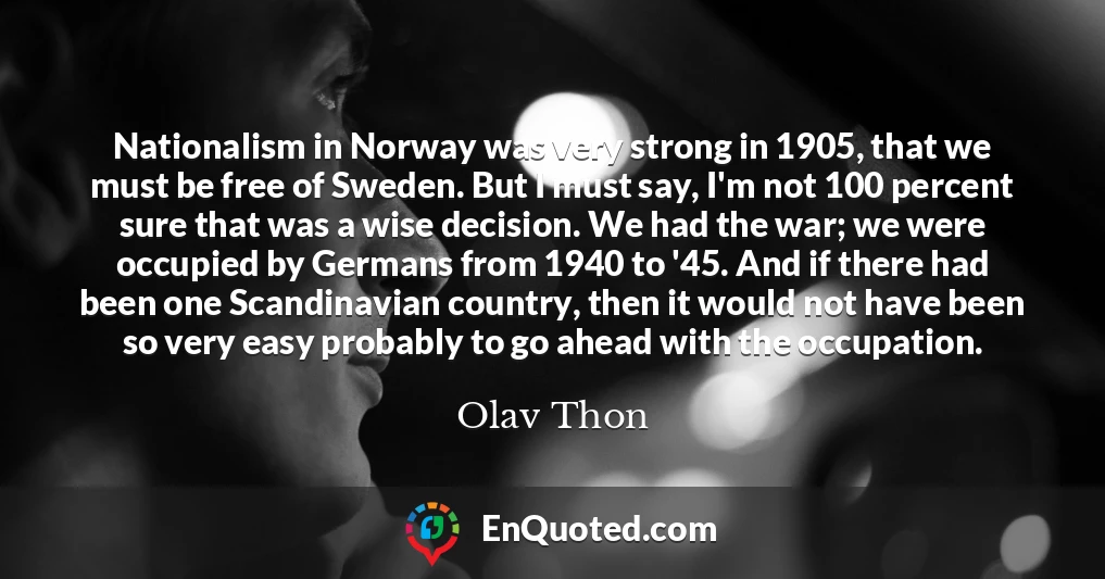 Nationalism in Norway was very strong in 1905, that we must be free of Sweden. But I must say, I'm not 100 percent sure that was a wise decision. We had the war; we were occupied by Germans from 1940 to '45. And if there had been one Scandinavian country, then it would not have been so very easy probably to go ahead with the occupation.