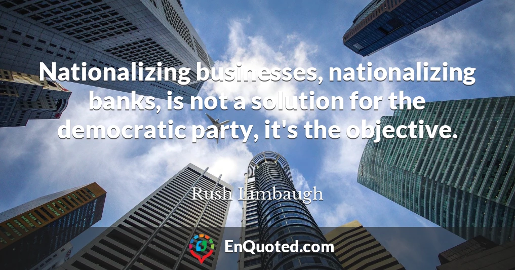 Nationalizing businesses, nationalizing banks, is not a solution for the democratic party, it's the objective.