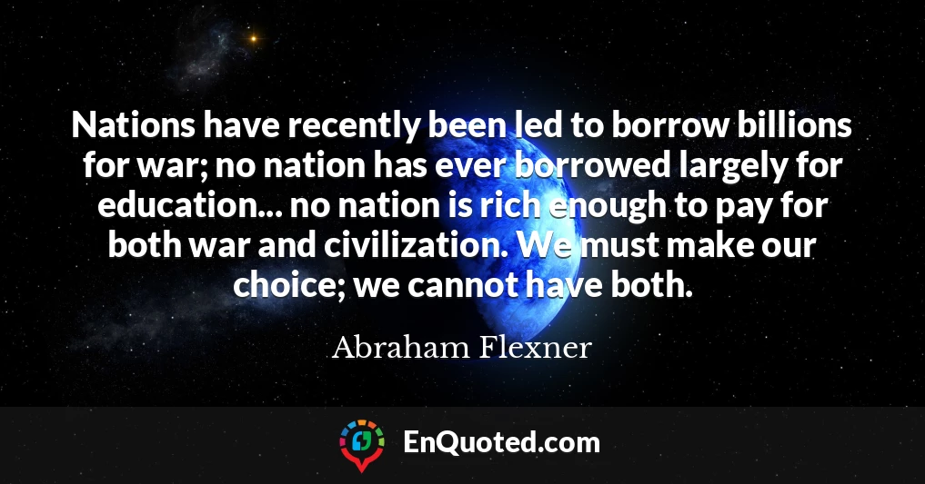 Nations have recently been led to borrow billions for war; no nation has ever borrowed largely for education... no nation is rich enough to pay for both war and civilization. We must make our choice; we cannot have both.