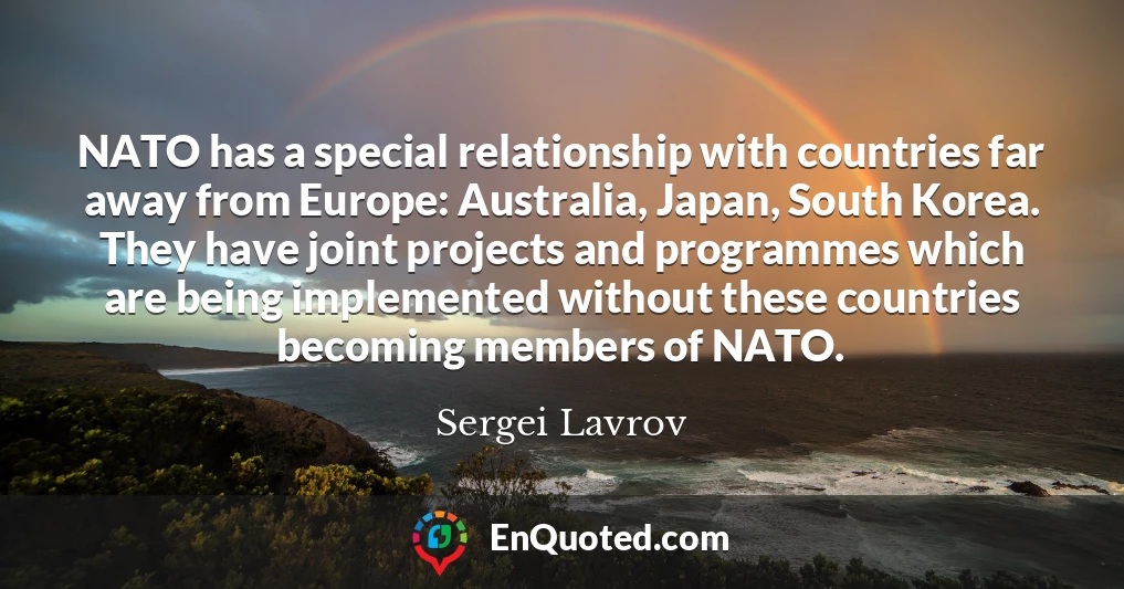 NATO has a special relationship with countries far away from Europe: Australia, Japan, South Korea. They have joint projects and programmes which are being implemented without these countries becoming members of NATO.