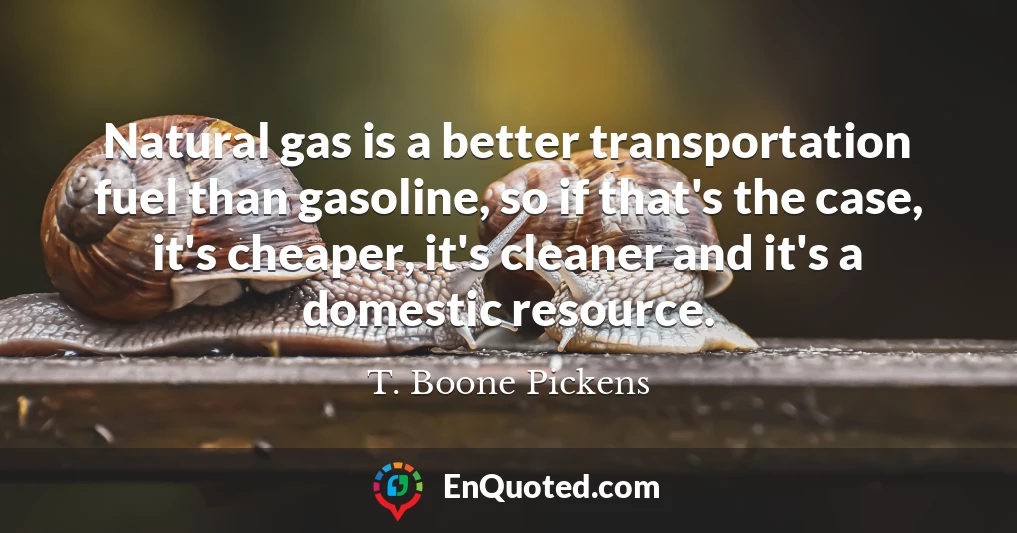 Natural gas is a better transportation fuel than gasoline, so if that's the case, it's cheaper, it's cleaner and it's a domestic resource.