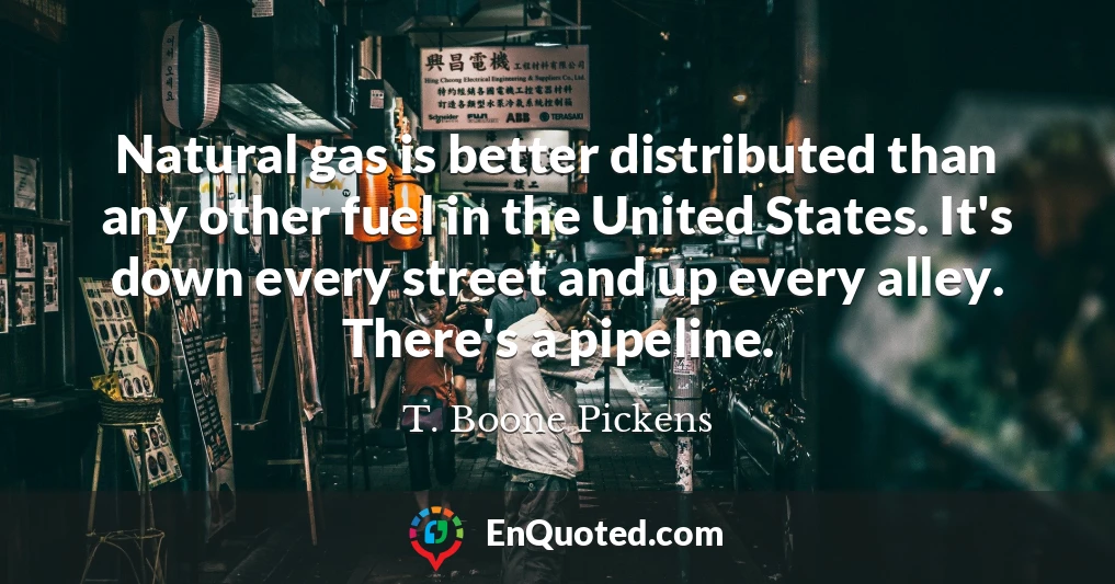 Natural gas is better distributed than any other fuel in the United States. It's down every street and up every alley. There's a pipeline.