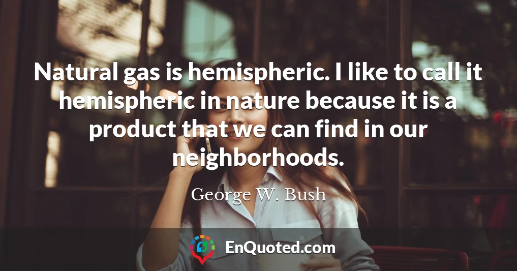 Natural gas is hemispheric. I like to call it hemispheric in nature because it is a product that we can find in our neighborhoods.