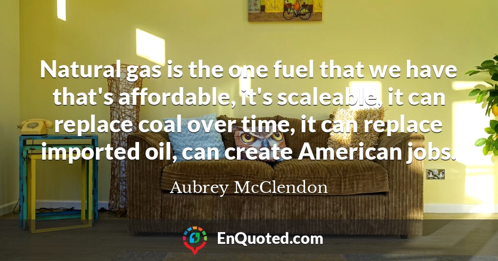 Natural gas is the one fuel that we have that's affordable, it's scaleable, it can replace coal over time, it can replace imported oil, can create American jobs.