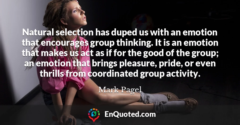 Natural selection has duped us with an emotion that encourages group thinking. It is an emotion that makes us act as if for the good of the group; an emotion that brings pleasure, pride, or even thrills from coordinated group activity.