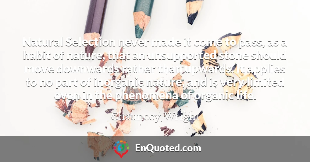 Natural Selection never made it come to pass, as a habit of nature, that an unsupported stone should move downwards rather than upwards. It applies to no part of inorganic nature, and is very limited even in the phenomena of organic life.