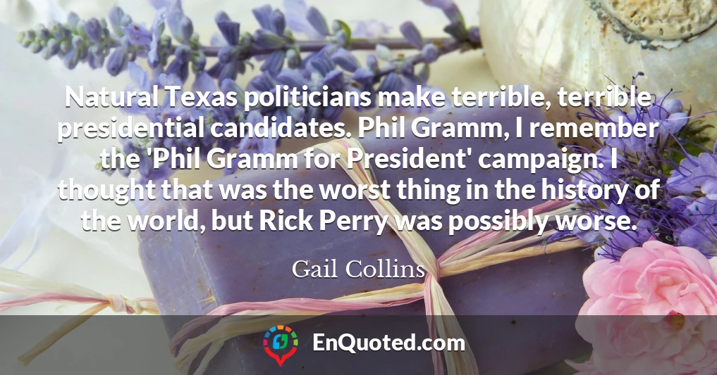Natural Texas politicians make terrible, terrible presidential candidates. Phil Gramm, I remember the 'Phil Gramm for President' campaign. I thought that was the worst thing in the history of the world, but Rick Perry was possibly worse.