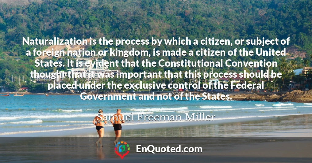 Naturalization is the process by which a citizen, or subject of a foreign nation or kingdom, is made a citizen of the United States. It is evident that the Constitutional Convention thought that it was important that this process should be placed under the exclusive control of the Federal Government and not of the States.