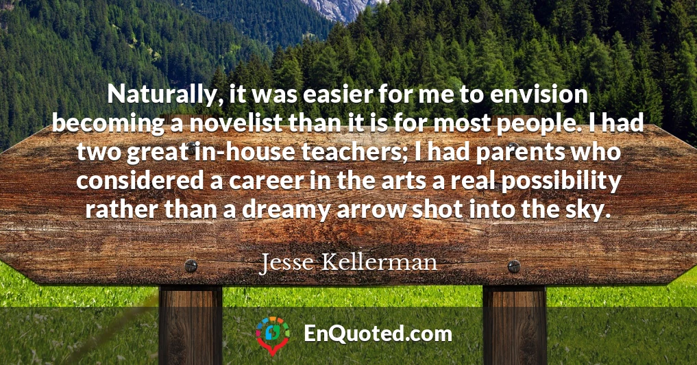 Naturally, it was easier for me to envision becoming a novelist than it is for most people. I had two great in-house teachers; I had parents who considered a career in the arts a real possibility rather than a dreamy arrow shot into the sky.