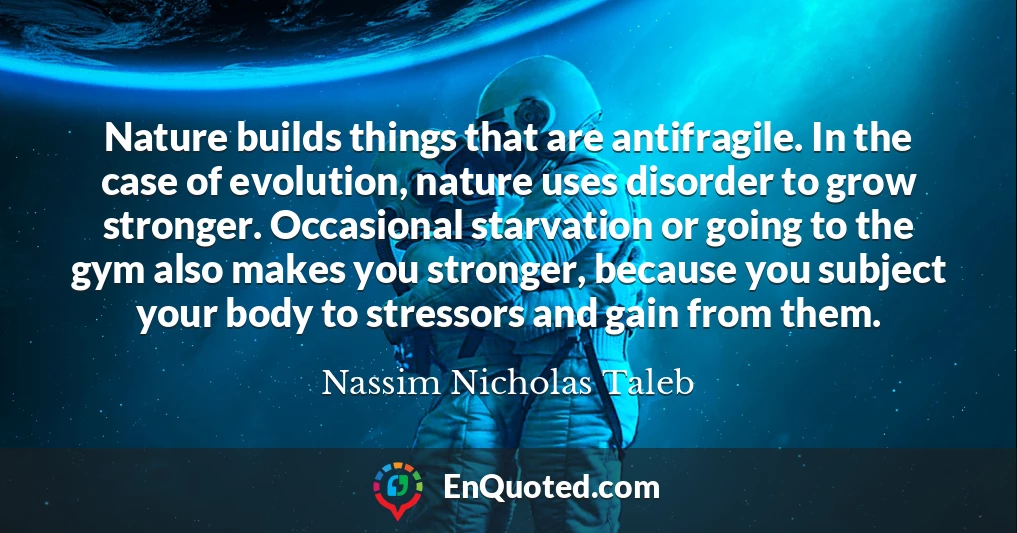Nature builds things that are antifragile. In the case of evolution, nature uses disorder to grow stronger. Occasional starvation or going to the gym also makes you stronger, because you subject your body to stressors and gain from them.