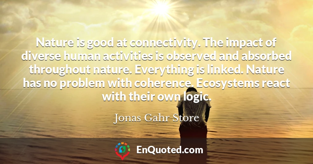 Nature is good at connectivity. The impact of diverse human activities is observed and absorbed throughout nature. Everything is linked. Nature has no problem with coherence. Ecosystems react with their own logic.