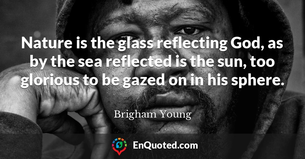 Nature is the glass reflecting God, as by the sea reflected is the sun, too glorious to be gazed on in his sphere.
