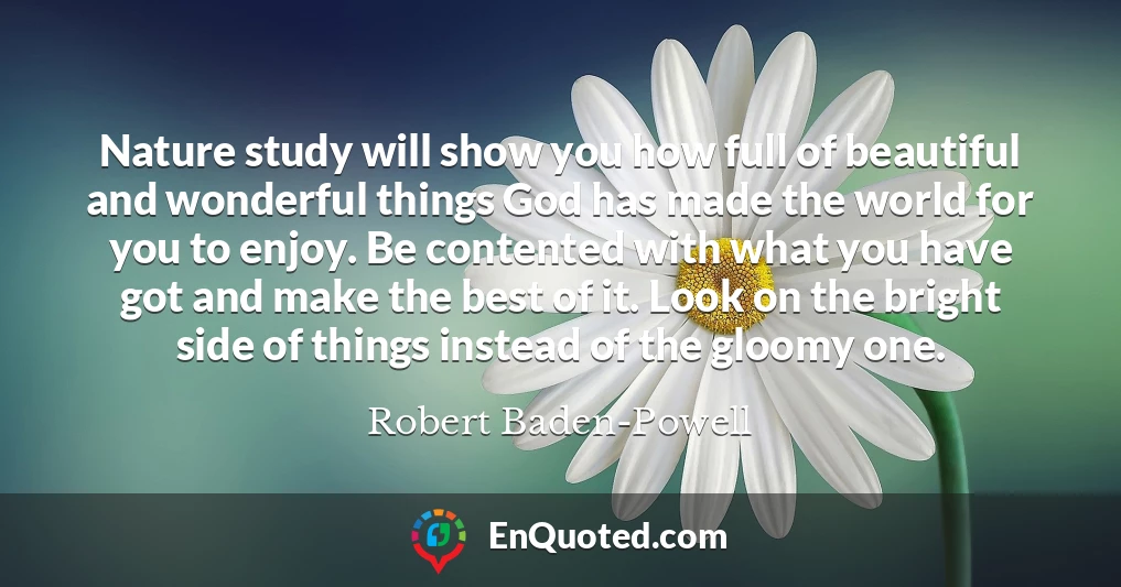 Nature study will show you how full of beautiful and wonderful things God has made the world for you to enjoy. Be contented with what you have got and make the best of it. Look on the bright side of things instead of the gloomy one.