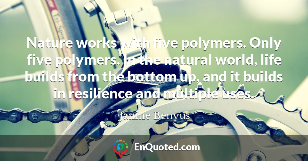 Nature works with five polymers. Only five polymers. In the natural world, life builds from the bottom up, and it builds in resilience and multiple uses.