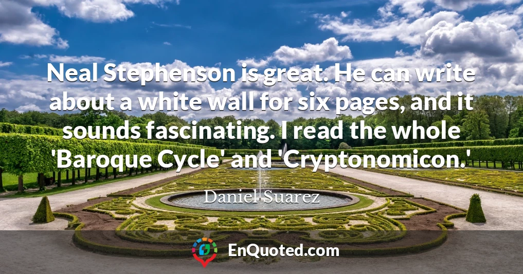 Neal Stephenson is great. He can write about a white wall for six pages, and it sounds fascinating. I read the whole 'Baroque Cycle' and 'Cryptonomicon.'