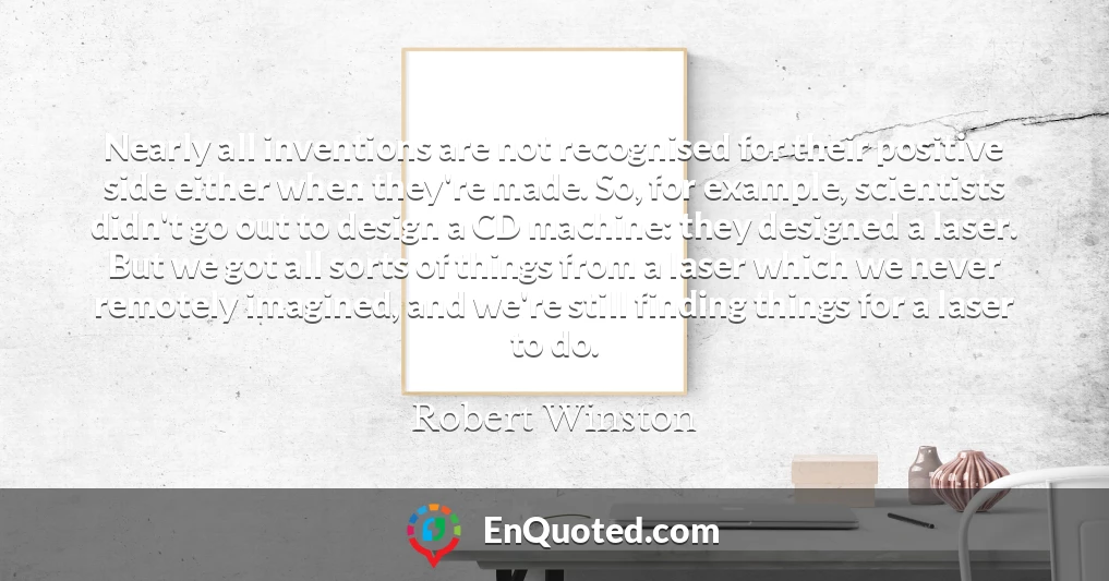 Nearly all inventions are not recognised for their positive side either when they're made. So, for example, scientists didn't go out to design a CD machine: they designed a laser. But we got all sorts of things from a laser which we never remotely imagined, and we're still finding things for a laser to do.
