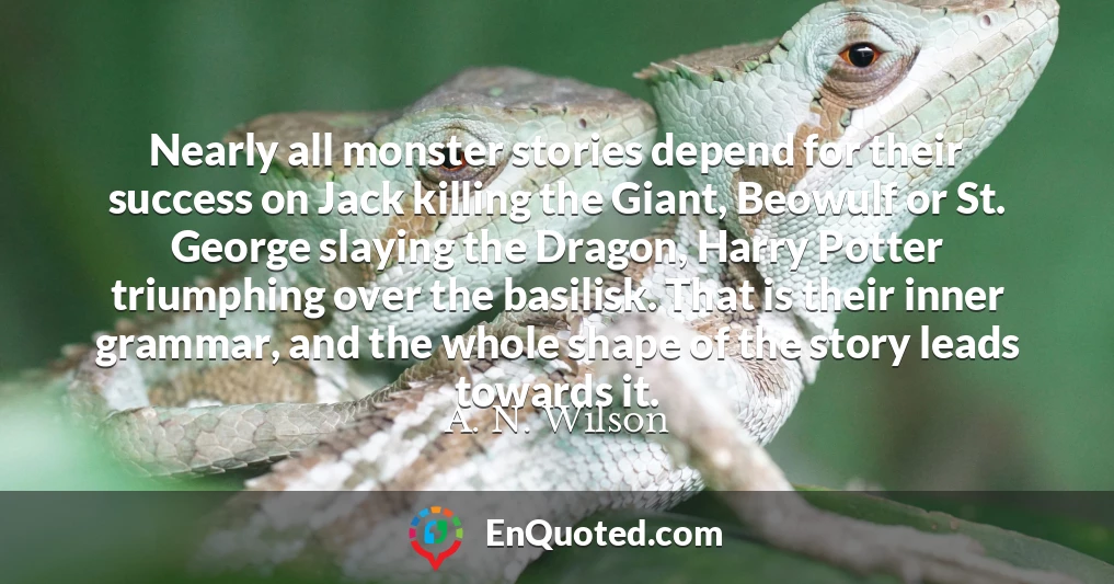 Nearly all monster stories depend for their success on Jack killing the Giant, Beowulf or St. George slaying the Dragon, Harry Potter triumphing over the basilisk. That is their inner grammar, and the whole shape of the story leads towards it.