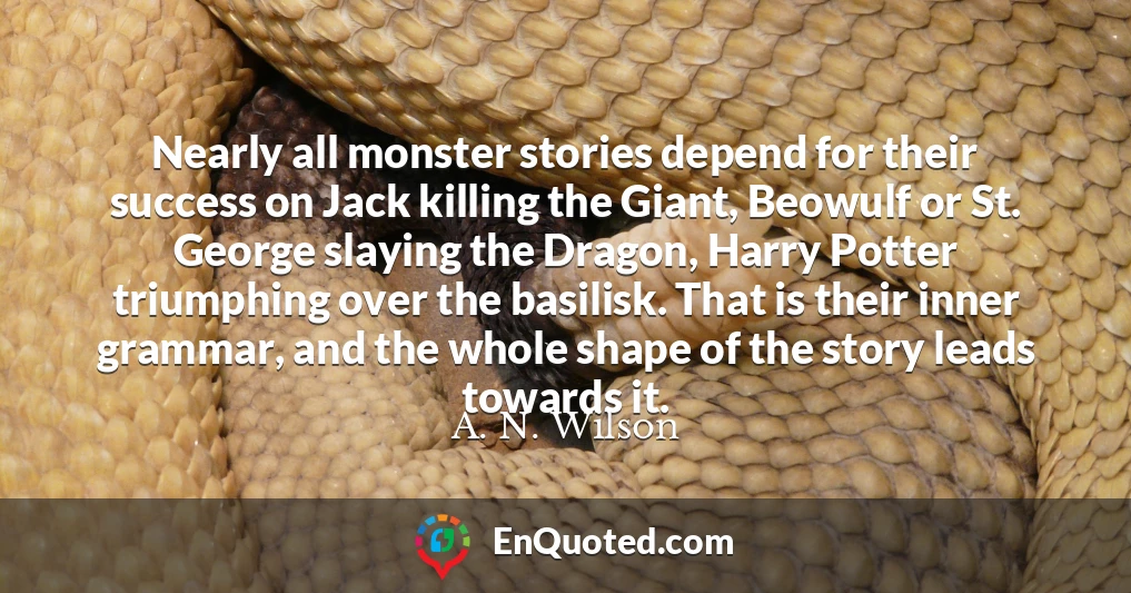 Nearly all monster stories depend for their success on Jack killing the Giant, Beowulf or St. George slaying the Dragon, Harry Potter triumphing over the basilisk. That is their inner grammar, and the whole shape of the story leads towards it.