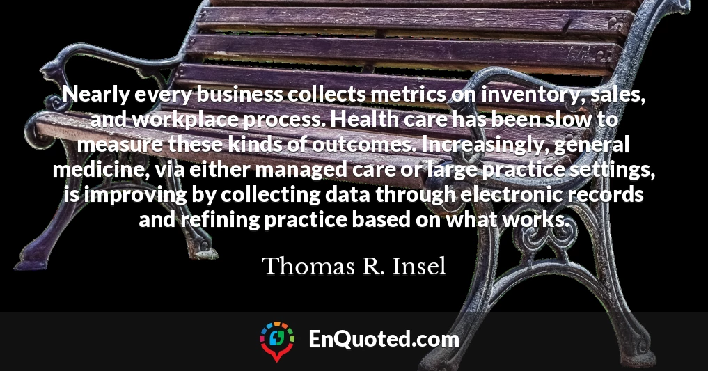 Nearly every business collects metrics on inventory, sales, and workplace process. Health care has been slow to measure these kinds of outcomes. Increasingly, general medicine, via either managed care or large practice settings, is improving by collecting data through electronic records and refining practice based on what works.