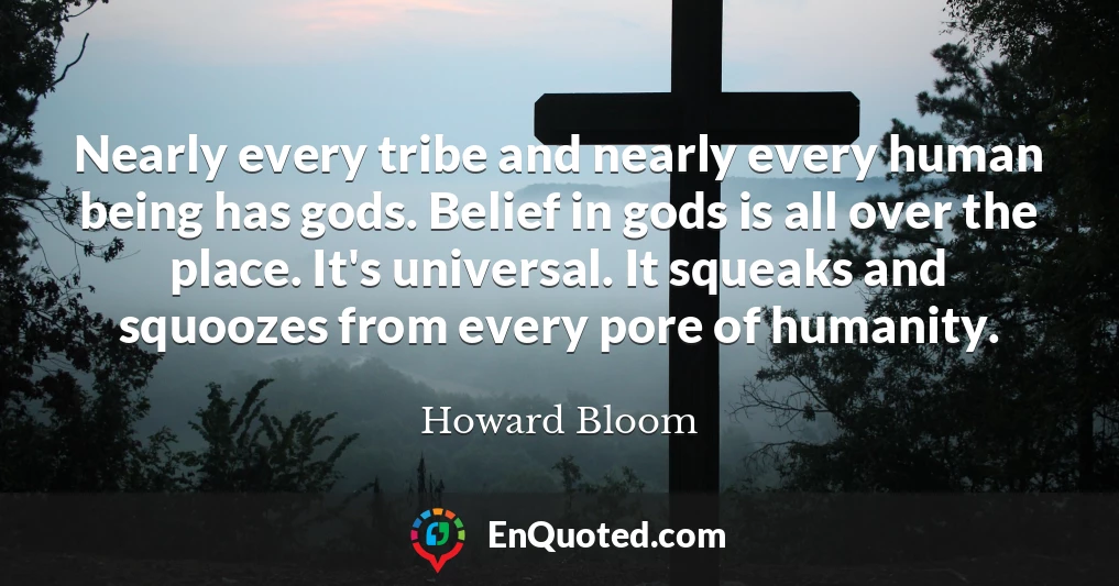 Nearly every tribe and nearly every human being has gods. Belief in gods is all over the place. It's universal. It squeaks and squoozes from every pore of humanity.
