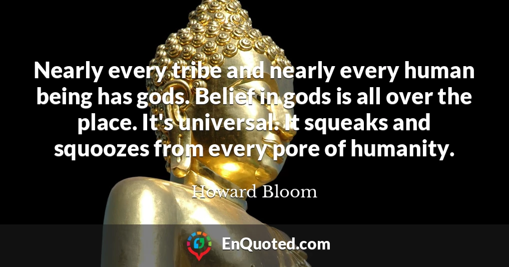 Nearly every tribe and nearly every human being has gods. Belief in gods is all over the place. It's universal. It squeaks and squoozes from every pore of humanity.