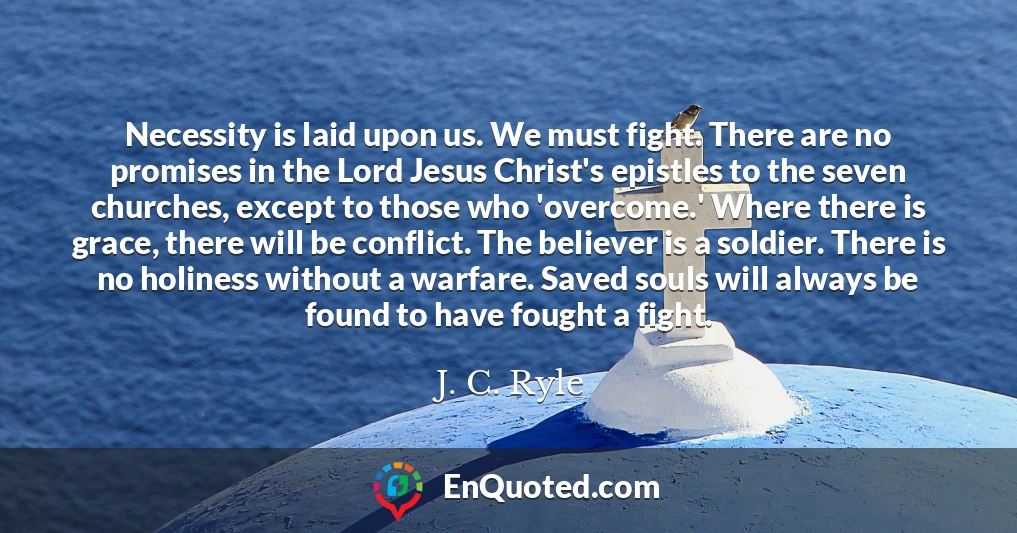 Necessity is laid upon us. We must fight. There are no promises in the Lord Jesus Christ's epistles to the seven churches, except to those who 'overcome.' Where there is grace, there will be conflict. The believer is a soldier. There is no holiness without a warfare. Saved souls will always be found to have fought a fight.