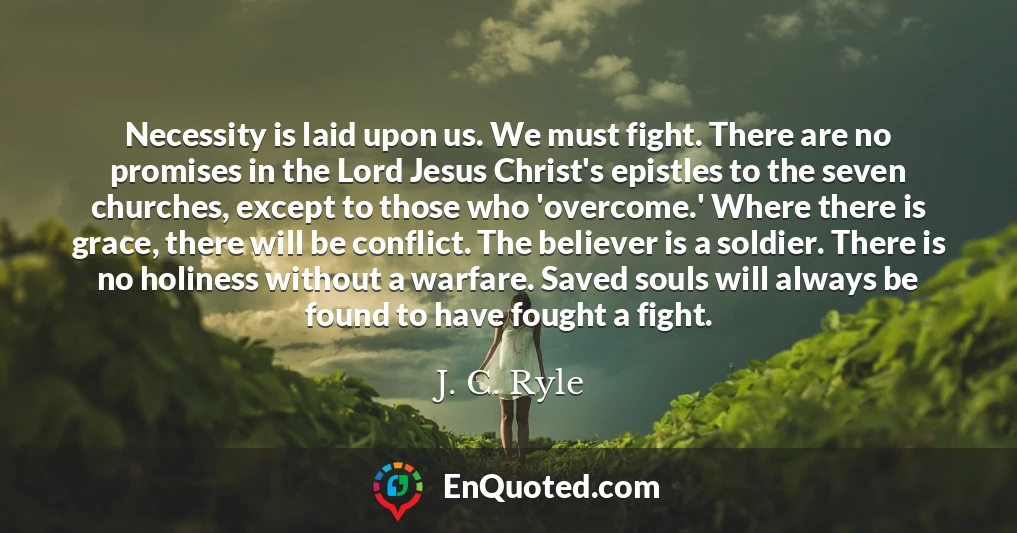 Necessity is laid upon us. We must fight. There are no promises in the Lord Jesus Christ's epistles to the seven churches, except to those who 'overcome.' Where there is grace, there will be conflict. The believer is a soldier. There is no holiness without a warfare. Saved souls will always be found to have fought a fight.