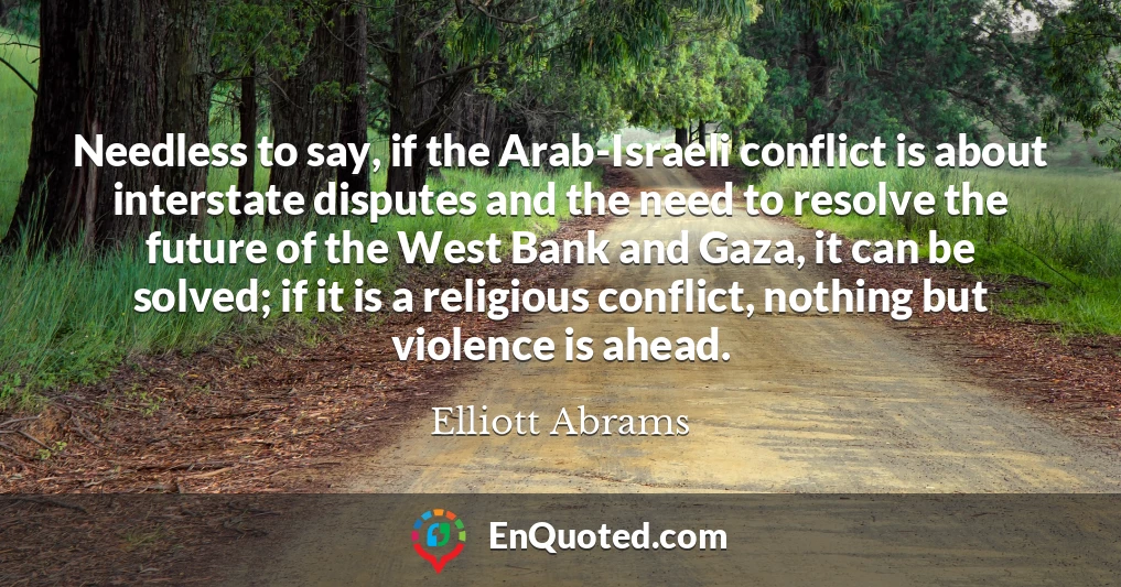 Needless to say, if the Arab-Israeli conflict is about interstate disputes and the need to resolve the future of the West Bank and Gaza, it can be solved; if it is a religious conflict, nothing but violence is ahead.