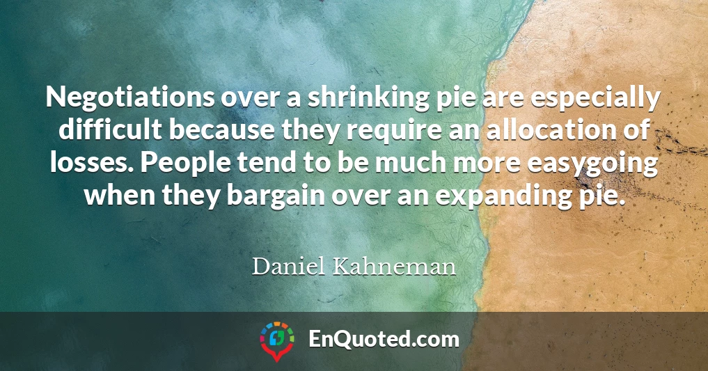 Negotiations over a shrinking pie are especially difficult because they require an allocation of losses. People tend to be much more easygoing when they bargain over an expanding pie.