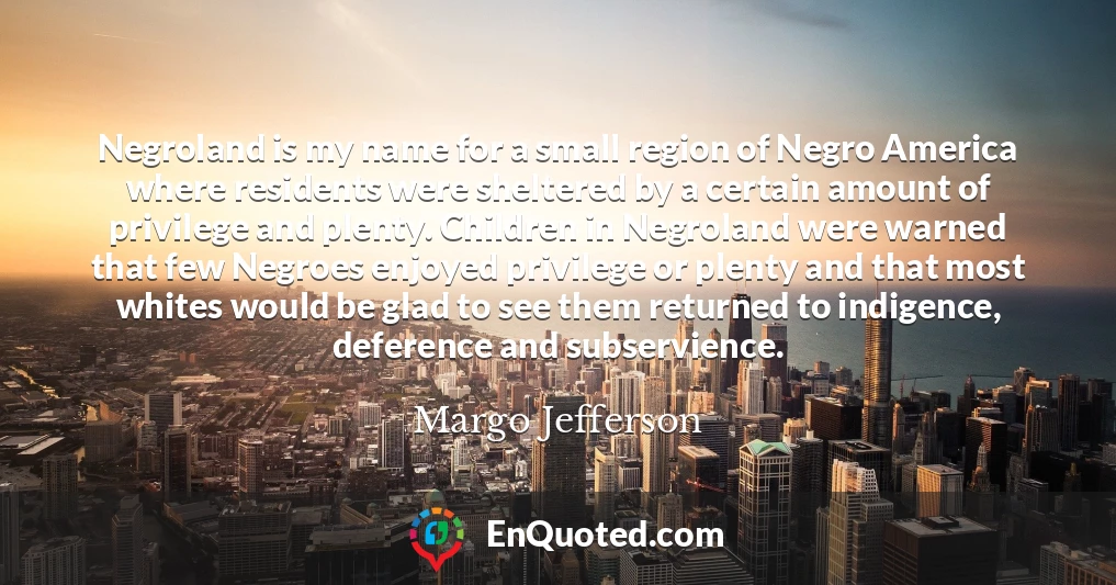 Negroland is my name for a small region of Negro America where residents were sheltered by a certain amount of privilege and plenty. Children in Negroland were warned that few Negroes enjoyed privilege or plenty and that most whites would be glad to see them returned to indigence, deference and subservience.