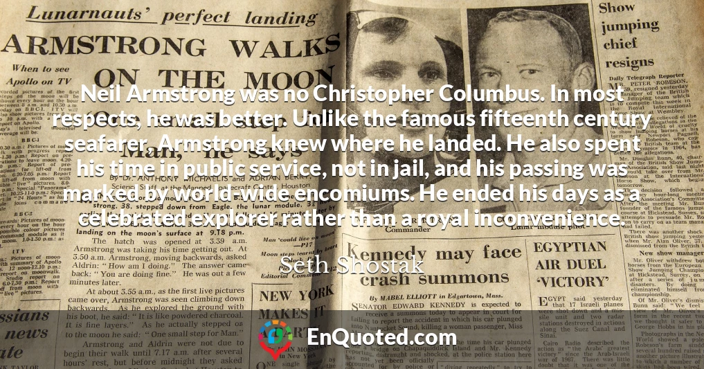 Neil Armstrong was no Christopher Columbus. In most respects, he was better. Unlike the famous fifteenth century seafarer, Armstrong knew where he landed. He also spent his time in public service, not in jail, and his passing was marked by world-wide encomiums. He ended his days as a celebrated explorer rather than a royal inconvenience.