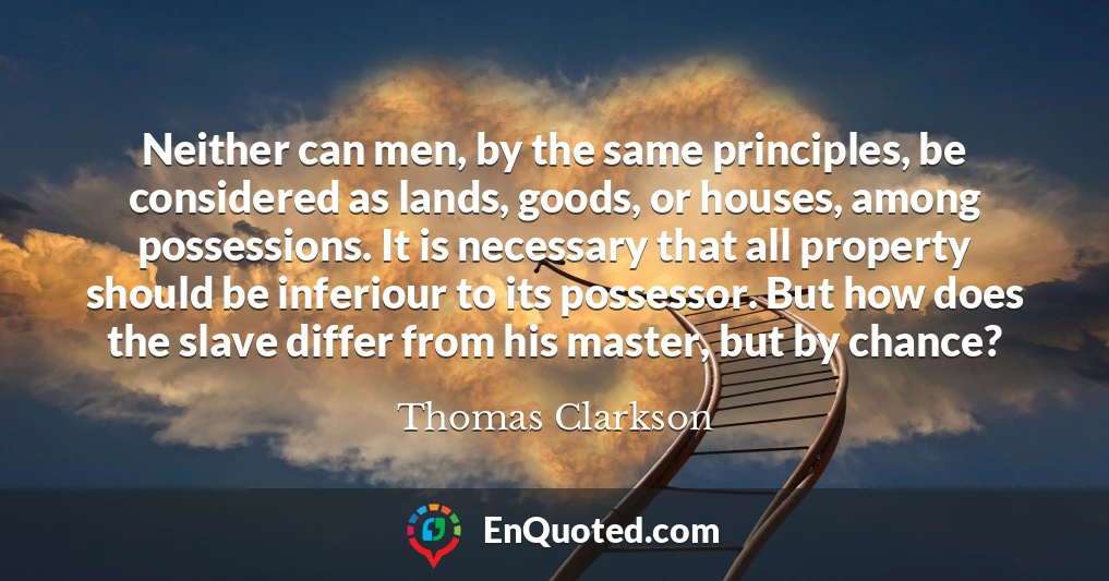 Neither can men, by the same principles, be considered as lands, goods, or houses, among possessions. It is necessary that all property should be inferiour to its possessor. But how does the slave differ from his master, but by chance?