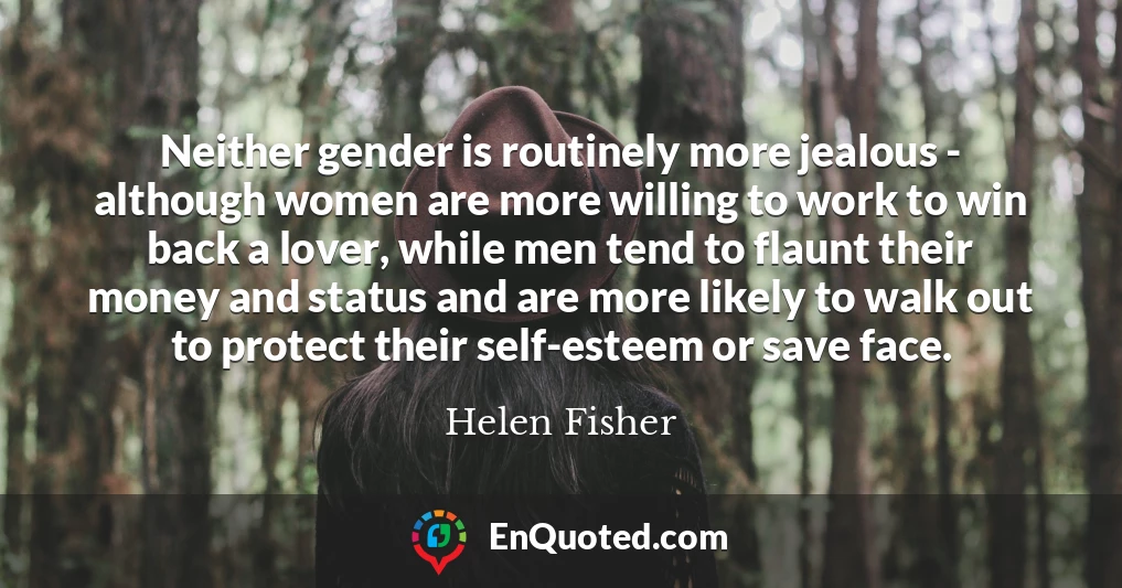 Neither gender is routinely more jealous - although women are more willing to work to win back a lover, while men tend to flaunt their money and status and are more likely to walk out to protect their self-esteem or save face.