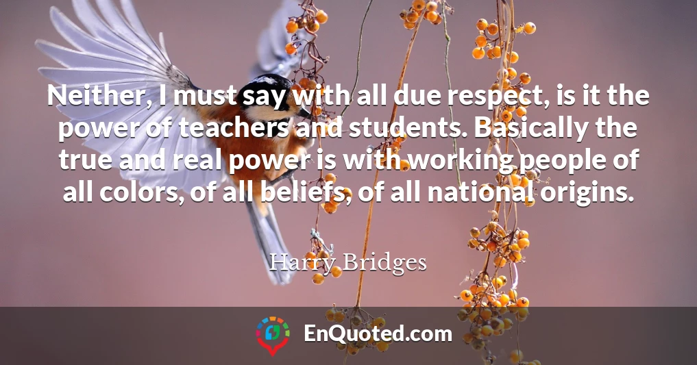 Neither, I must say with all due respect, is it the power of teachers and students. Basically the true and real power is with working people of all colors, of all beliefs, of all national origins.