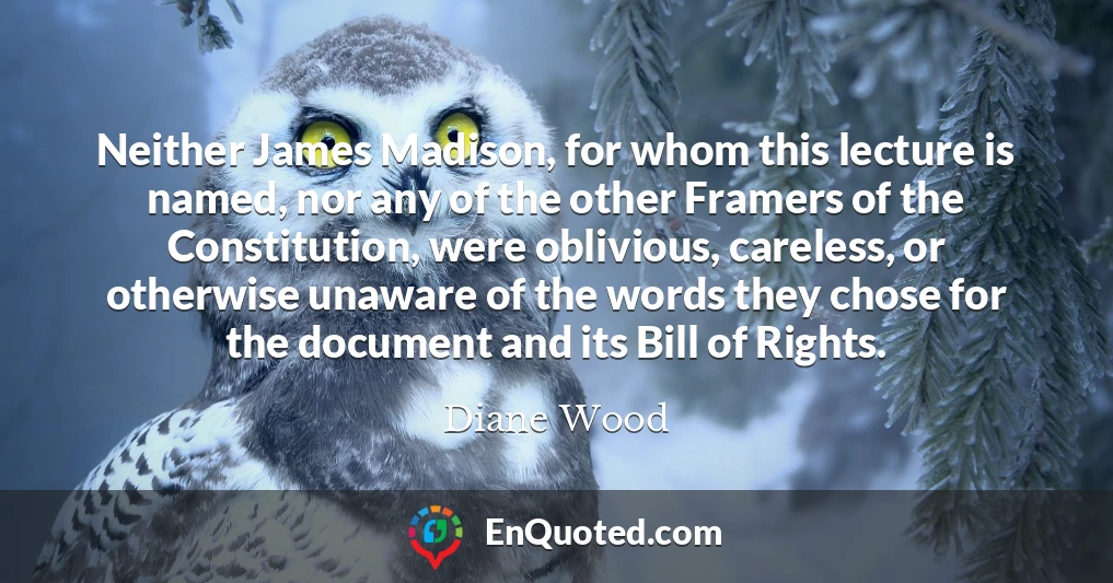 Neither James Madison, for whom this lecture is named, nor any of the other Framers of the Constitution, were oblivious, careless, or otherwise unaware of the words they chose for the document and its Bill of Rights.