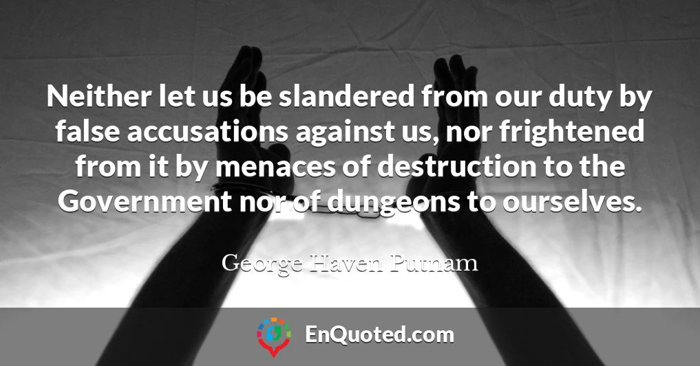 Neither let us be slandered from our duty by false accusations against us, nor frightened from it by menaces of destruction to the Government nor of dungeons to ourselves.
