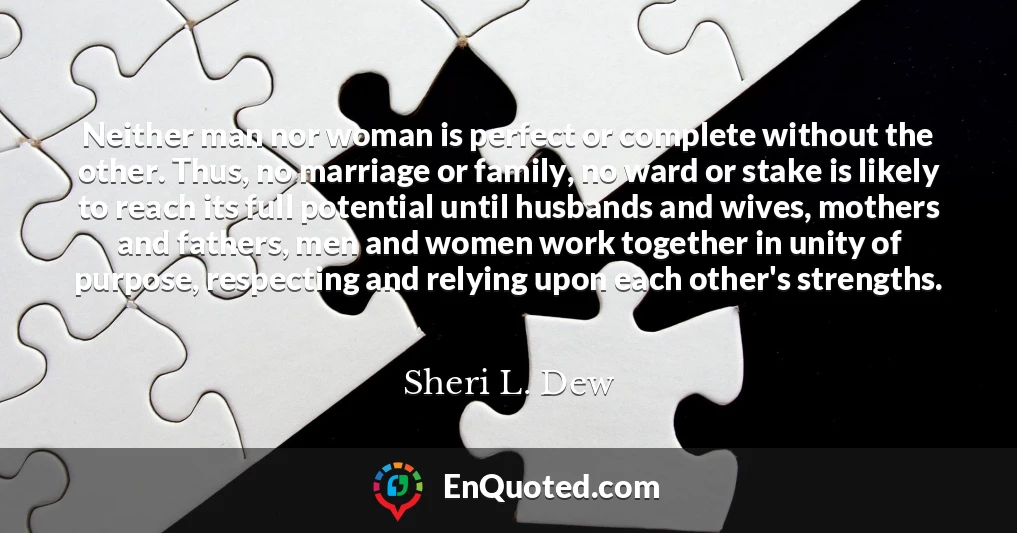 Neither man nor woman is perfect or complete without the other. Thus, no marriage or family, no ward or stake is likely to reach its full potential until husbands and wives, mothers and fathers, men and women work together in unity of purpose, respecting and relying upon each other's strengths.