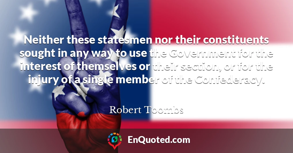 Neither these statesmen nor their constituents sought in any way to use the Government for the interest of themselves or their section, or for the injury of a single member of the Confederacy.