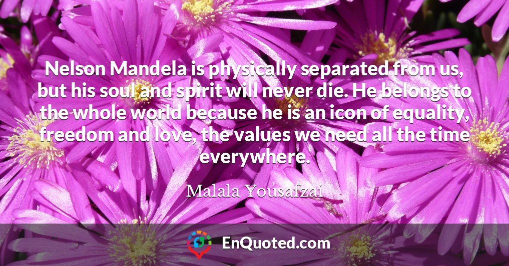 Nelson Mandela is physically separated from us, but his soul and spirit will never die. He belongs to the whole world because he is an icon of equality, freedom and love, the values we need all the time everywhere.