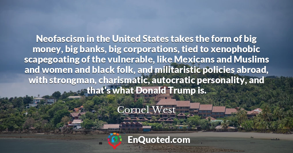 Neofascism in the United States takes the form of big money, big banks, big corporations, tied to xenophobic scapegoating of the vulnerable, like Mexicans and Muslims and women and black folk, and militaristic policies abroad, with strongman, charismatic, autocratic personality, and that's what Donald Trump is.