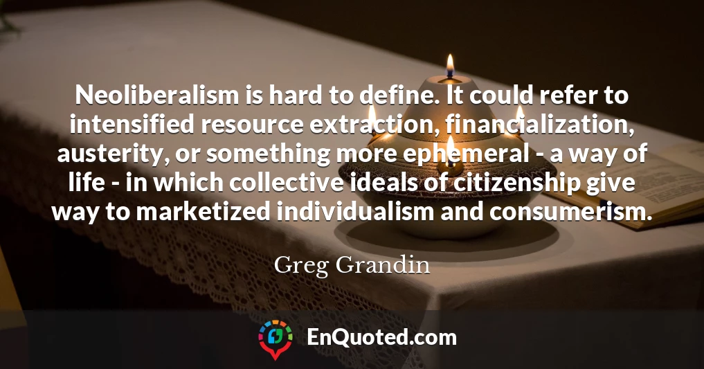 Neoliberalism is hard to define. It could refer to intensified resource extraction, financialization, austerity, or something more ephemeral - a way of life - in which collective ideals of citizenship give way to marketized individualism and consumerism.