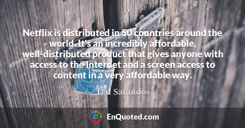 Netflix is distributed in 50 countries around the world. It's an incredibly affordable, well-distributed product that gives anyone with access to the Internet and a screen access to content in a very affordable way.