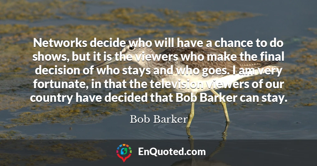 Networks decide who will have a chance to do shows, but it is the viewers who make the final decision of who stays and who goes. I am very fortunate, in that the television viewers of our country have decided that Bob Barker can stay.