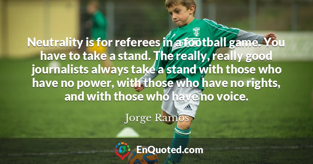Neutrality is for referees in a football game. You have to take a stand. The really, really good journalists always take a stand with those who have no power, with those who have no rights, and with those who have no voice.