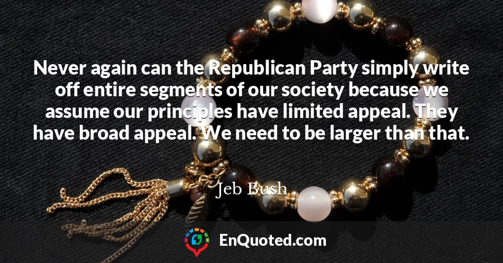 Never again can the Republican Party simply write off entire segments of our society because we assume our principles have limited appeal. They have broad appeal. We need to be larger than that.