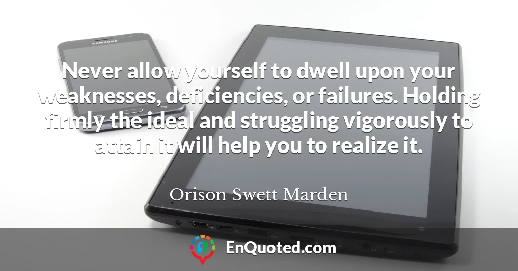 Never allow yourself to dwell upon your weaknesses, deficiencies, or failures. Holding firmly the ideal and struggling vigorously to attain it will help you to realize it.